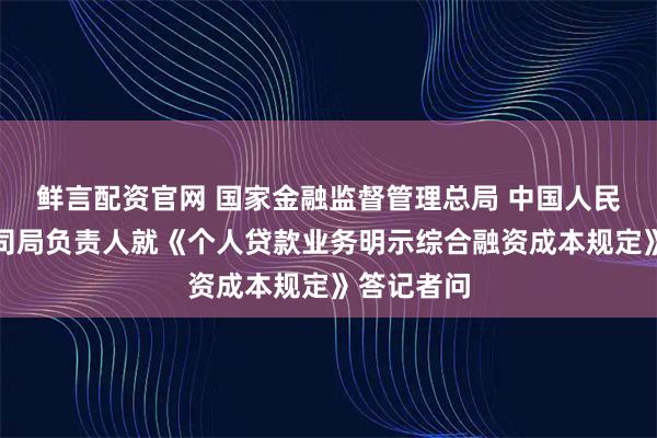 鲜言配资官网 国家金融监督管理总局 中国人民银行有关司局负责人就《个人贷款业务明示综合融资成本规定》答记者问
