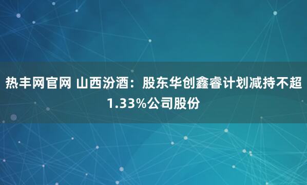 热丰网官网 山西汾酒：股东华创鑫睿计划减持不超1.33%公司股份