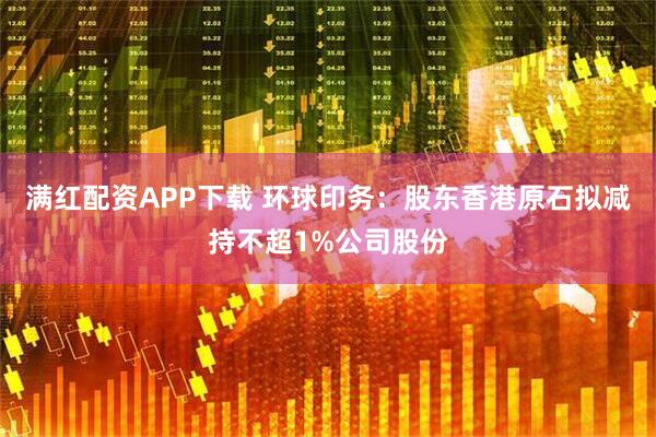 满红配资APP下载 环球印务：股东香港原石拟减持不超1%公司股份
