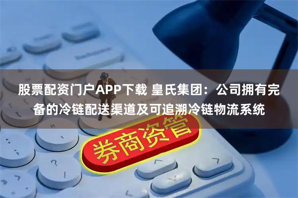 股票配资门户APP下载 皇氏集团：公司拥有完备的冷链配送渠道及可追溯冷链物流系统