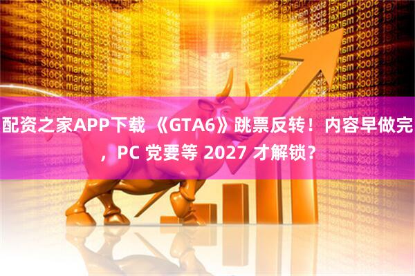 配资之家APP下载 《GTA6》跳票反转!内容早做完,PC 党要等 2027 才解锁?