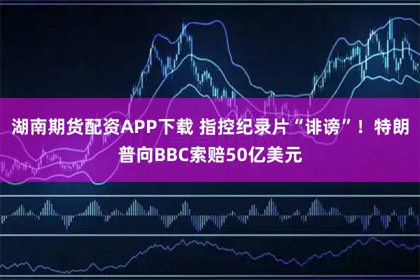 湖南期货配资APP下载 指控纪录片“诽谤”！特朗普向BBC索赔50亿美元