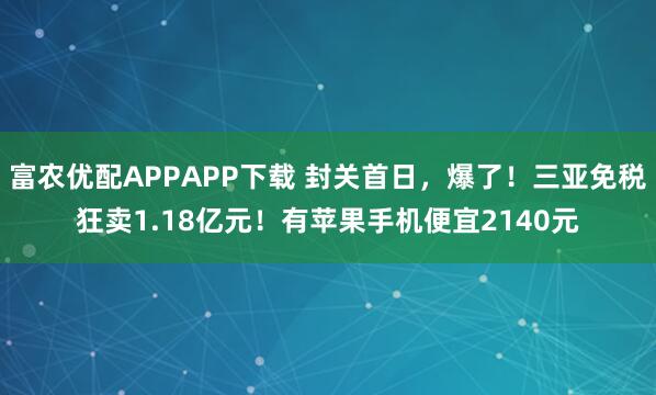 富农优配APPAPP下载 封关首日，爆了！三亚免税狂卖1.18亿元！有苹果手机便宜2140元