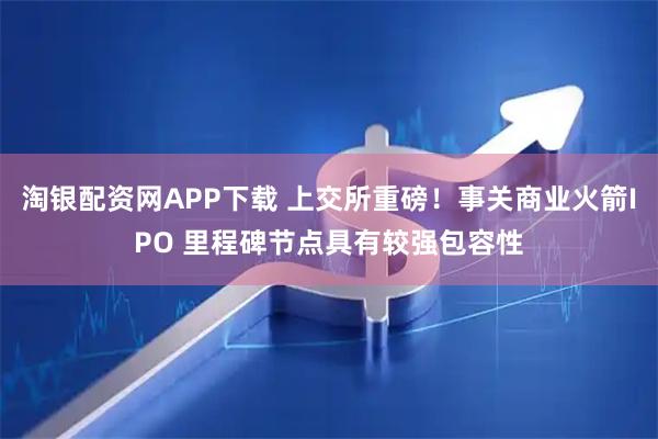 淘银配资网APP下载 上交所重磅！事关商业火箭IPO 里程碑节点具有较强包容性