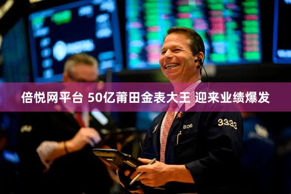倍悦网平台 50亿莆田金表大王 迎来业绩爆发