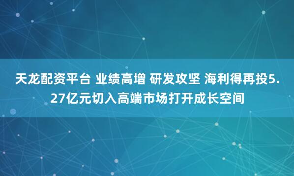 天龙配资平台 业绩高增 研发攻坚 海利得再投5.27亿元切入高端市场打开成长空间