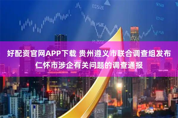 好配资官网APP下载 贵州遵义市联合调查组发布仁怀市涉企有关问题的调查通报