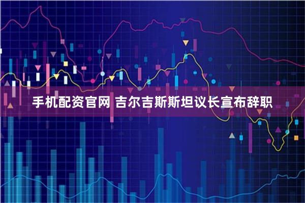 手机配资官网 吉尔吉斯斯坦议长宣布辞职