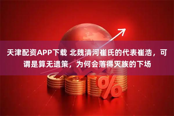 天津配资APP下载 北魏清河崔氏的代表崔浩，可谓是算无遗策，为何会落得灭族的下场