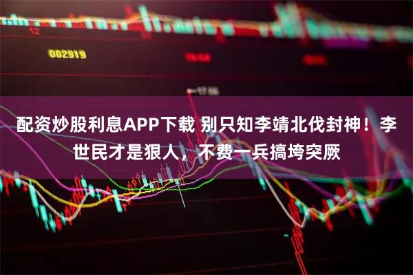 配资炒股利息APP下载 别只知李靖北伐封神！李世民才是狠人，不费一兵搞垮突厥