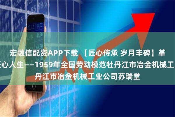 宏融信配资APP下载 【匠心传承 岁月丰碑】革新路上刻写匠心人生——1959年全国劳动模范牡丹江市冶金机械工业公司苏瑞堂