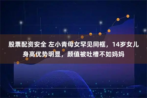 股票配资安全 左小青母女罕见同框，14岁女儿身高优势明显，颜值被吐槽不如妈妈