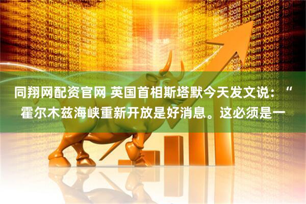 同翔网配资官网 英国首相斯塔默今天发文说：“霍尔木兹海峡重新开放是好消息。这必须是一