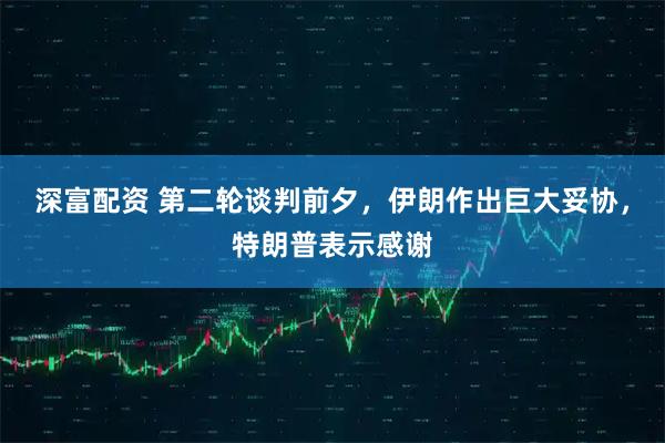 深富配资 第二轮谈判前夕，伊朗作出巨大妥协，特朗普表示感谢